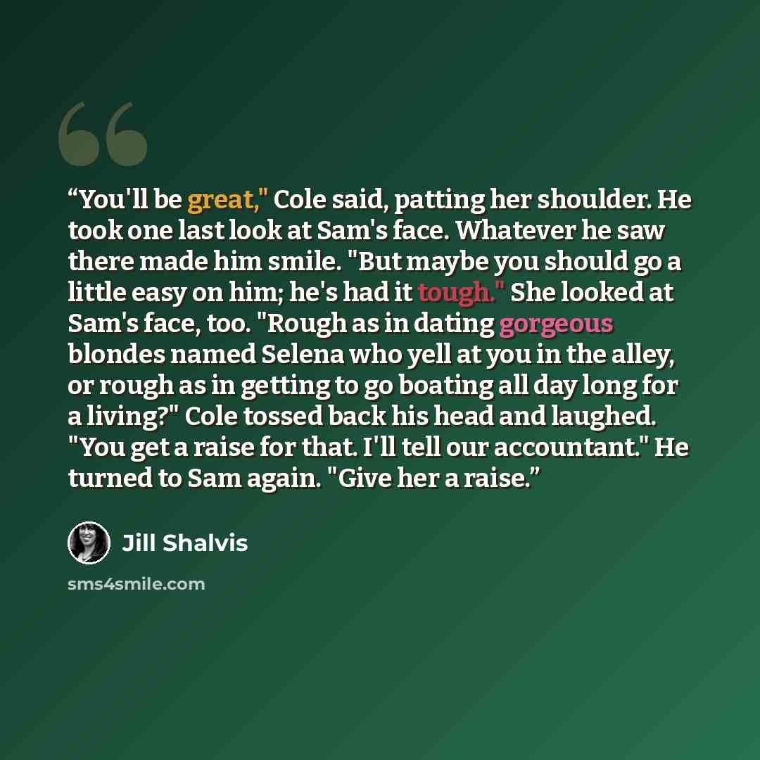 “You'll be great," Cole said, patting her shoulder. He took one last look at Sam's face. Whatever he saw there made him smile. "But maybe you should go a little easy on him; he's had it tough." She looked at Sam's face, too. "Rough as in dating gorgeous blondes named Selena who yell at you in the…” quote by Jill Shalvis