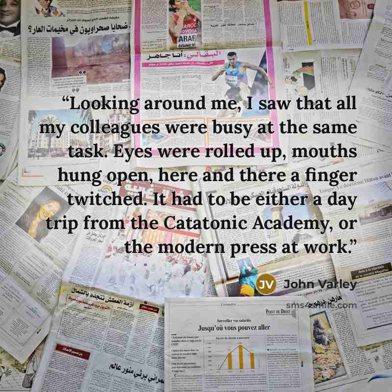 “Looking around me, I saw that all my colleagues were busy at the same task. Eyes were rolled up, mouths hung open, here and there a finger twitched. It had to be either a day trip from the Catatonic Academy, or the modern press at work.” quote by John Varley