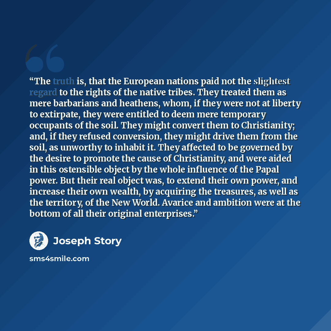 “The truth is, that the European nations paid not the slightest regard to the rights of the native tribes. They treated them as mere barbarians and heathens, whom, if they were not at liberty to extirpate, they were entitled to deem mere temporary occupants of the soil. They might convert them to…” quote by Joseph Story