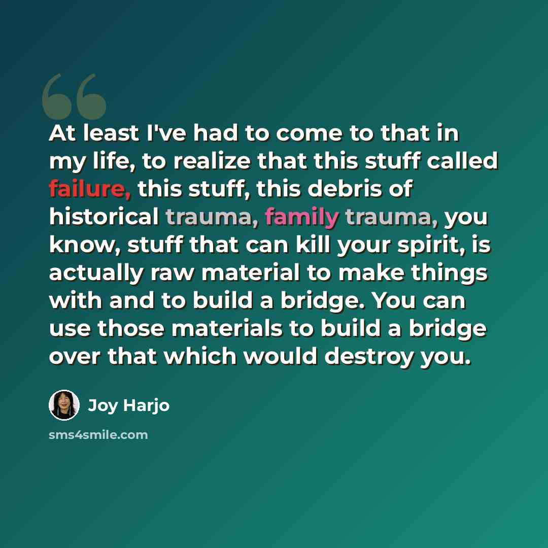 “At least I've had to come to that in my life, to realize that this stuff called failure, this stuff, this debris of historical trauma, family trauma, you know, stuff that can kill your spirit, is actually raw material to make things with and to build a bridge. You can use those materials to build…” quote by Joy Harjo