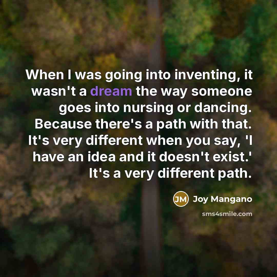 “When I was going into inventing, it wasn't a dream the way someone goes into nursing or dancing. Because there's a path with that. It's very different when you say, 'I have an idea and it doesn't exist.' It's a very different path.” quote by Joy Mangano