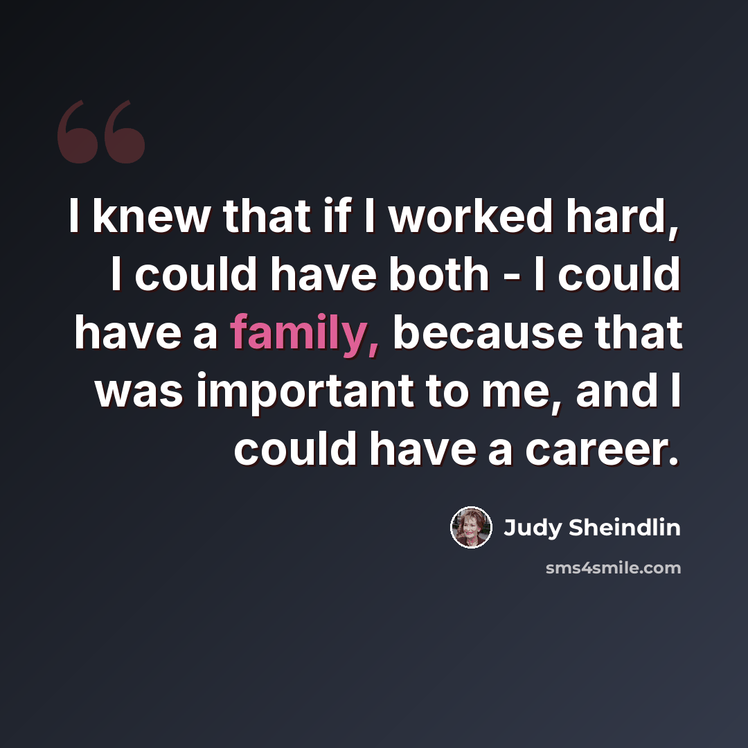 “I knew that if I worked hard, I could have both - I could have a family, because that was important to me, and I could have a career.” quote by Judy Sheindlin