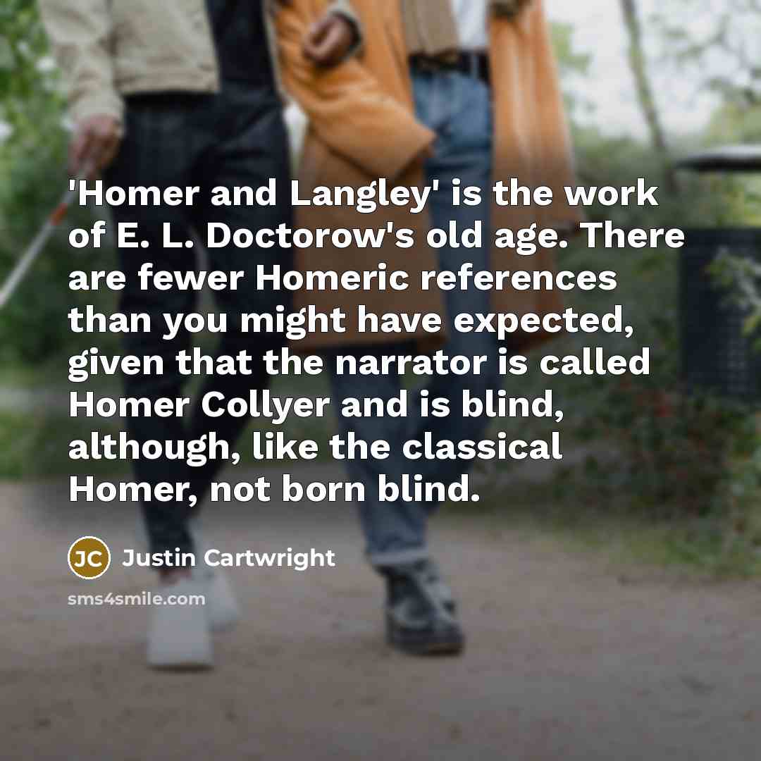 “'Homer and Langley' is the work of E. L. Doctorow's old age. There are fewer Homeric references than you might have expected, given that the narrator is called Homer Collyer and is blind, although, like the classical Homer, not born blind.” quote by Justin Cartwright