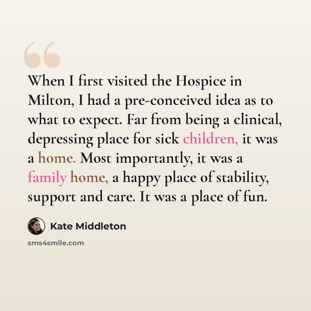 “When I first visited the Hospice in Milton, I had a pre-conceived idea as to what to expect. Far from being a clinical, depressing place for sick children, it was a home. Most importantly, it was a family home, a happy place of stability, support and care. It was a place of fun.” quote by Kate Middleton