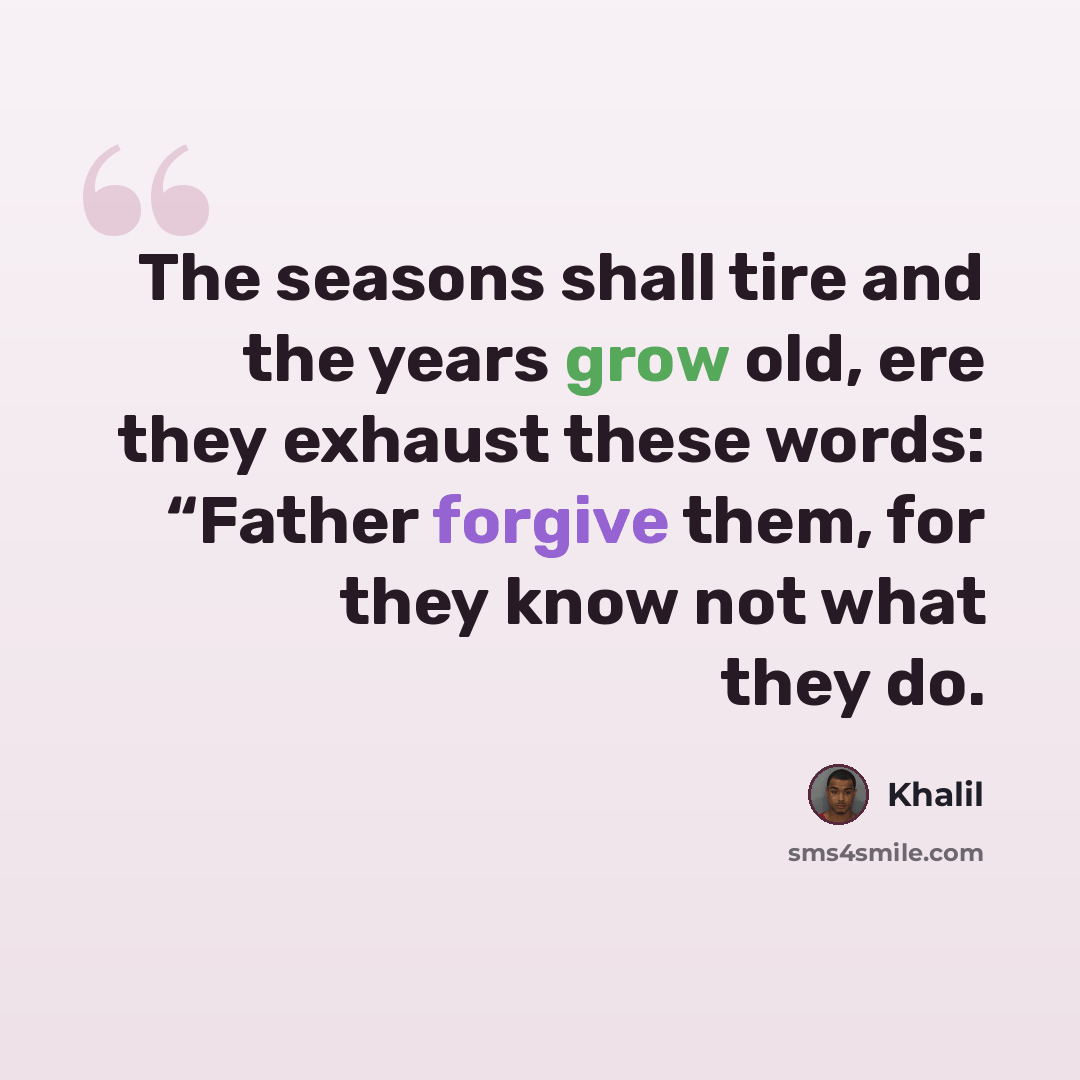 “The seasons shall tire and the years grow old, ere they exhaust these words: “Father forgive them, for they know not what they do.” quote by Khalil