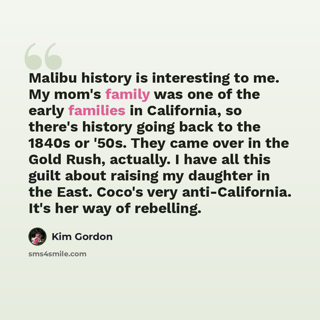 “Malibu history is interesting to me. My mom's family was one of the early families in California, so there's history going back to the 1840s or '50s. They came over in the Gold Rush, actually. I have all this guilt about raising my daughter in the East. Coco's very anti-California. It's her way of…” quote by Kim Gordon