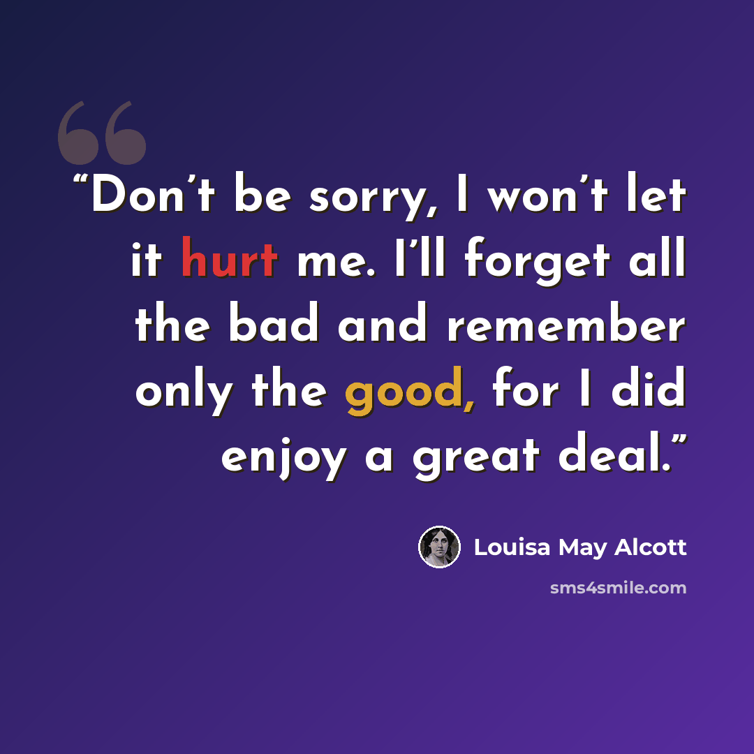 “Don’t be sorry, I won’t let it hurt me. I’ll forget all the bad and remember only the good, for I did enjoy a great deal.” quote by Louisa May Alcott