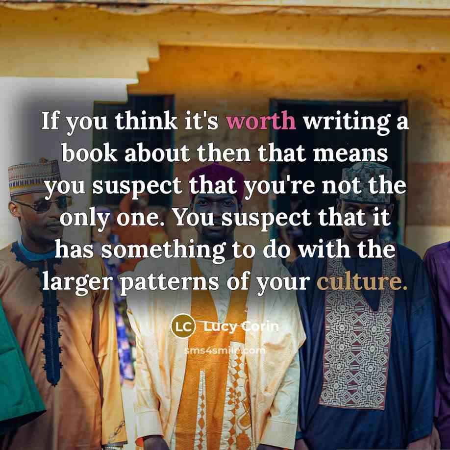 “If you think it's worth writing a book about then that means you suspect that you're not the only one. You suspect that it has something to do with the larger patterns of your culture.” quote by Lucy Corin