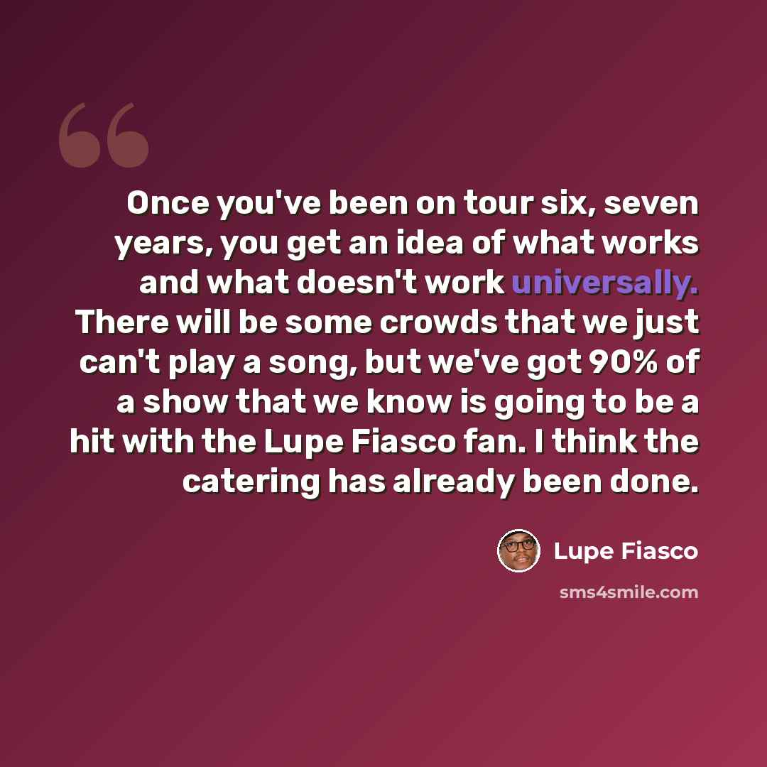 “Once you've been on tour six, seven years, you get an idea of what works and what doesn't work universally. There will be some crowds that we just can't play a song, but we've got 90% of a show that we know is going to be a hit with the Lupe Fiasco fan. I think the catering has already been done.” quote by Lupe Fiasco