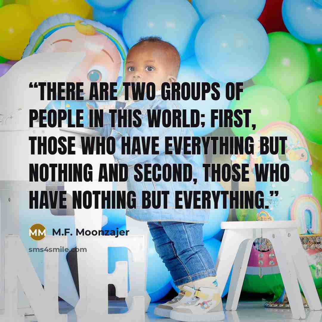 “There are two groups of people in this world; first, those who have everything but nothing and second, those who have nothing but everything.” quote by M.F. Moonzajer