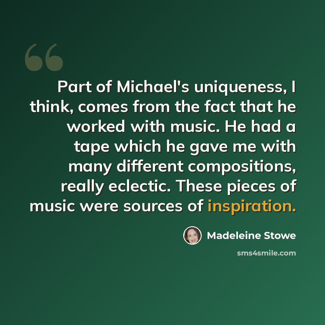 “Part of Michael's uniqueness, I think, comes from the fact that he worked with music. He had a tape which he gave me with many different compositions, really eclectic. These pieces of music were sources of inspiration.” quote by Madeleine Stowe