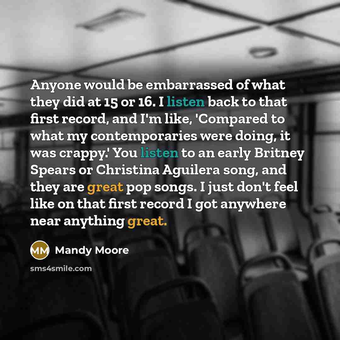 “Anyone would be embarrassed of what they did at 15 or 16. I listen back to that first record, and I'm like, 'Compared to what my contemporaries were doing, it was crappy.' You listen to an early Britney Spears or Christina Aguilera song, and they are great pop songs. I just don't feel like on that…” quote by Mandy Moore