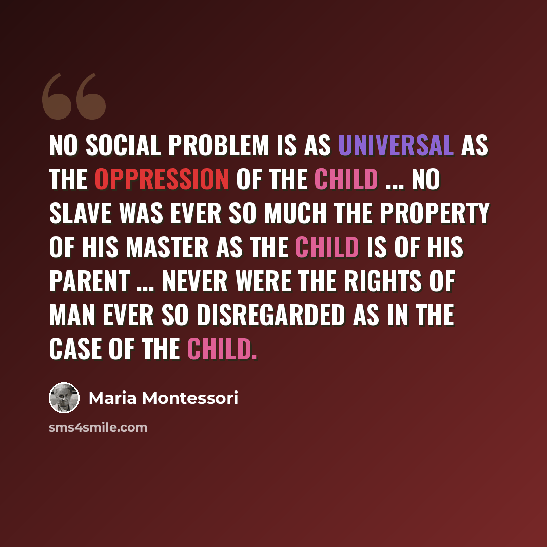 “No social problem is as universal as the oppression of the child ... No slave was ever so much the property of his master as the child is of his parent ... Never were the rights of man ever so disregarded as in the case of the child.” quote by Maria Montessori