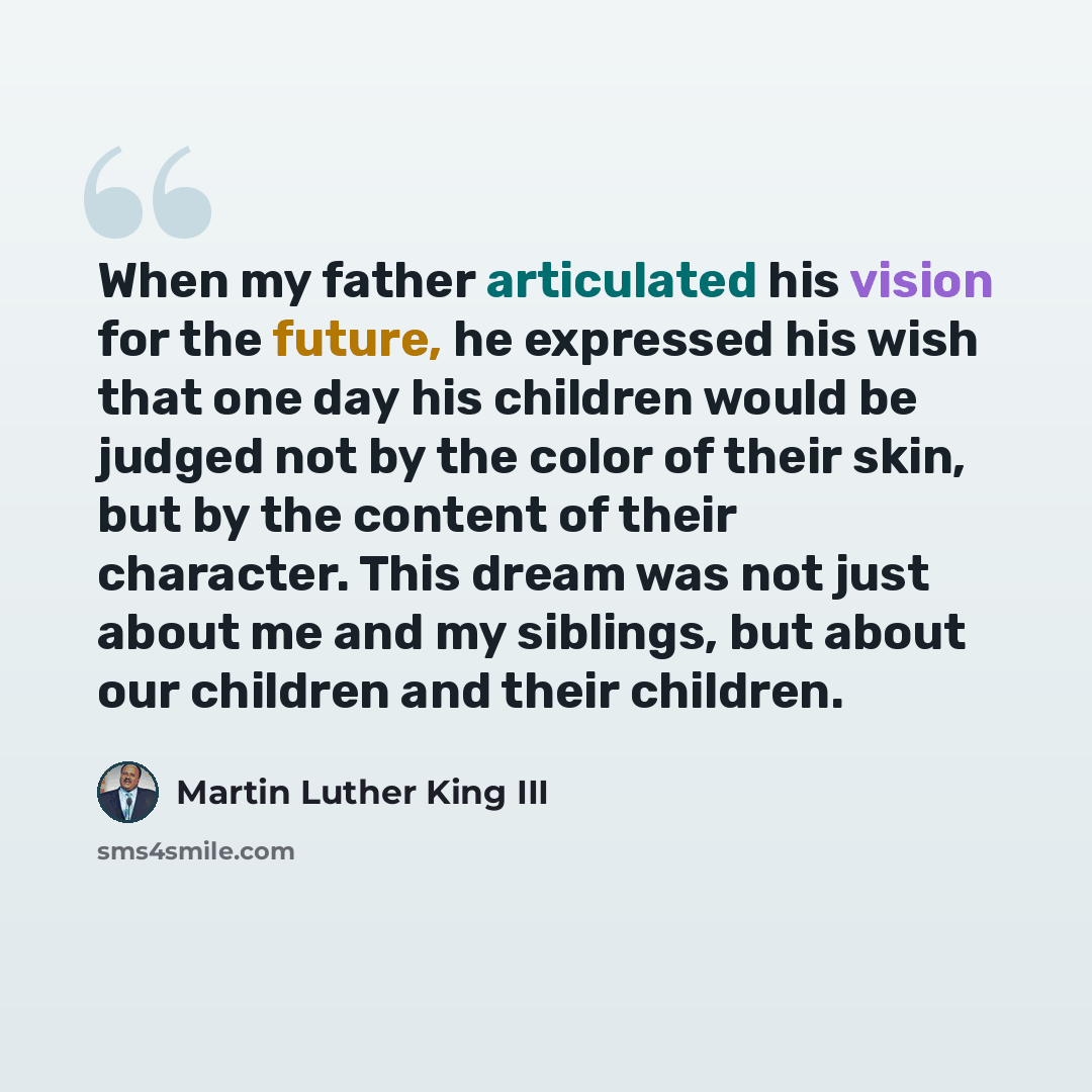 “When my father articulated his vision for the future, he expressed his wish that one day his children would be judged not by the color of their skin, but by the content of their character. This dream was not just about me and my siblings, but about our children and their children.” quote by Martin Luther King III