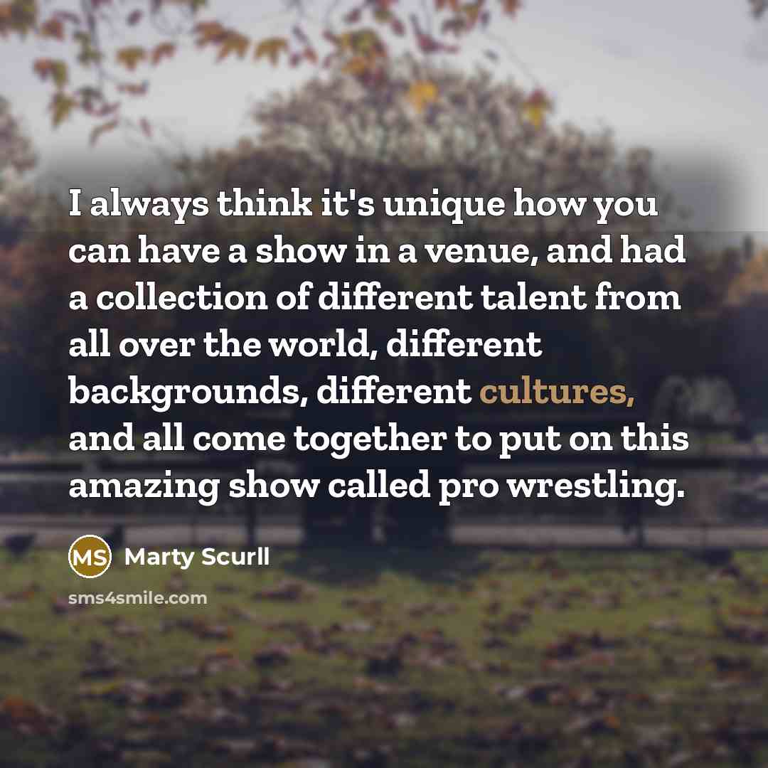 “I always think it's unique how you can have a show in a venue, and had a collection of different talent from all over the world, different backgrounds, different cultures, and all come together to put on this amazing show called pro wrestling.” quote by Marty Scurll