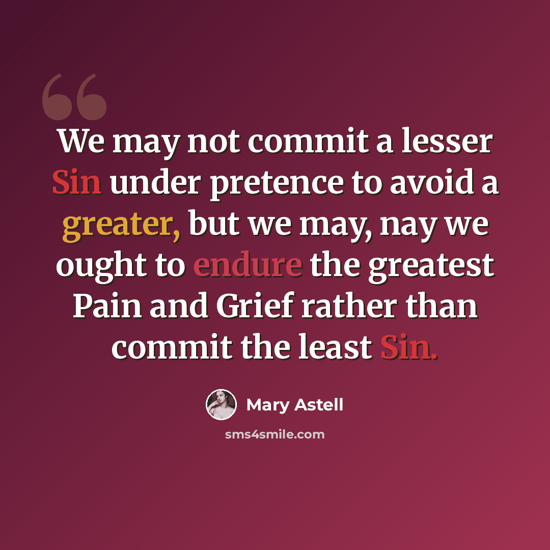 “We may not commit a lesser Sin under pretence to avoid a greater, but we may, nay we ought to endure the greatest Pain and Grief rather than commit the least Sin.” quote by Mary Astell