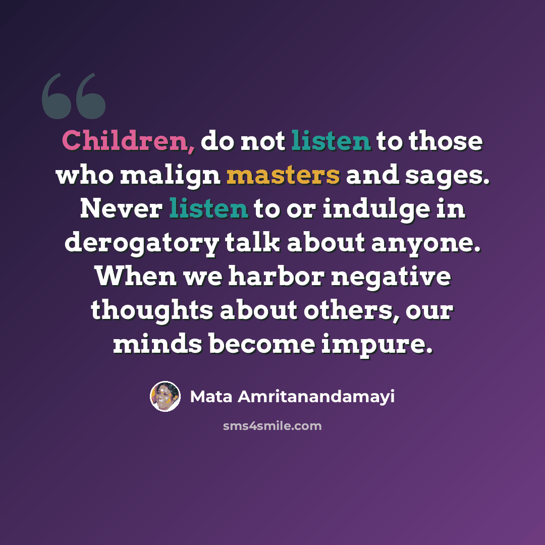 “Children, do not listen to those who malign masters and sages. Never listen to or indulge in derogatory talk about anyone. When we harbor negative thoughts about others, our minds become impure.” quote by Mata Amritanandamayi