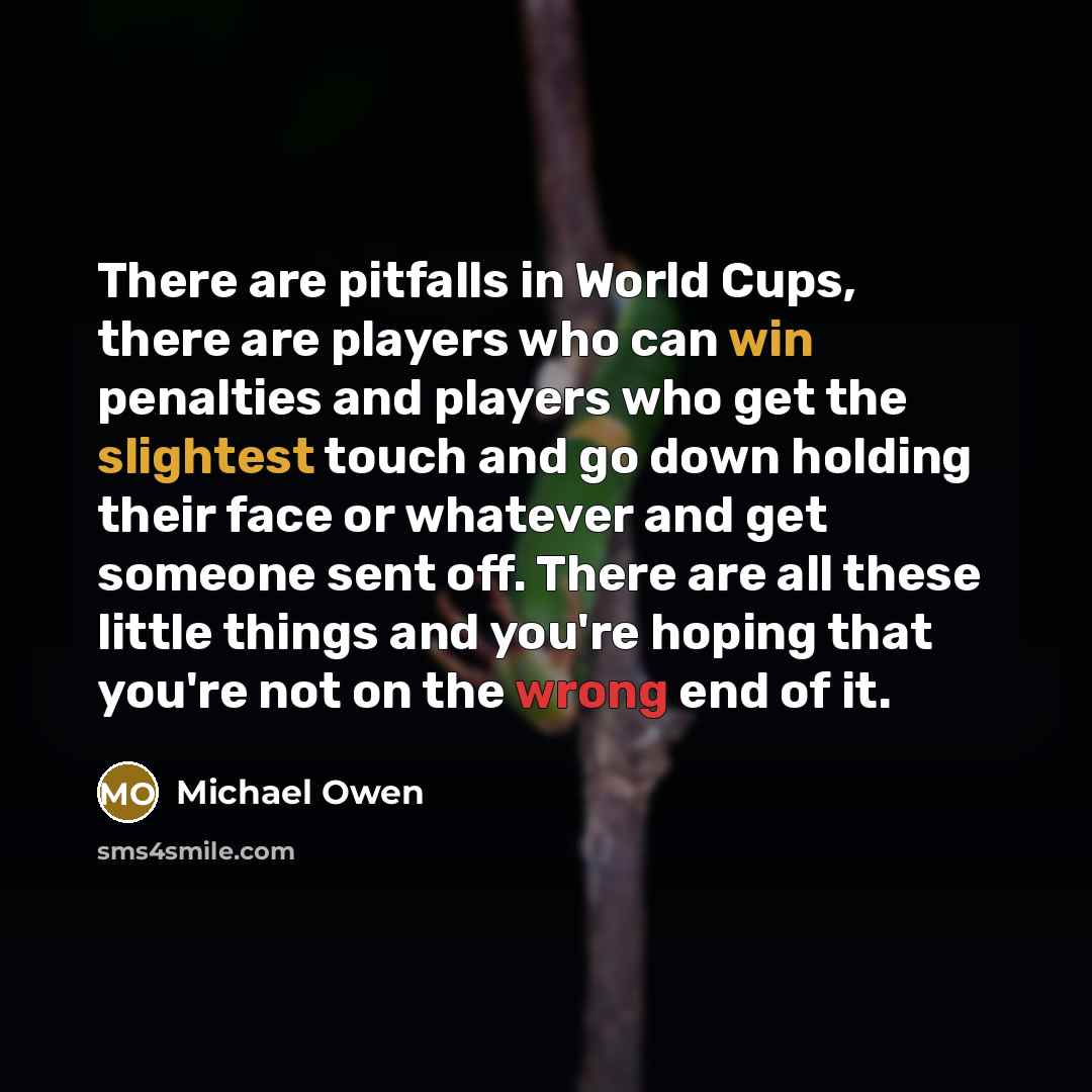 “There are pitfalls in World Cups, there are players who can win penalties and players who get the slightest touch and go down holding their face or whatever and get someone sent off. There are all these little things and you're hoping that you're not on the wrong end of it.” quote by Michael Owen