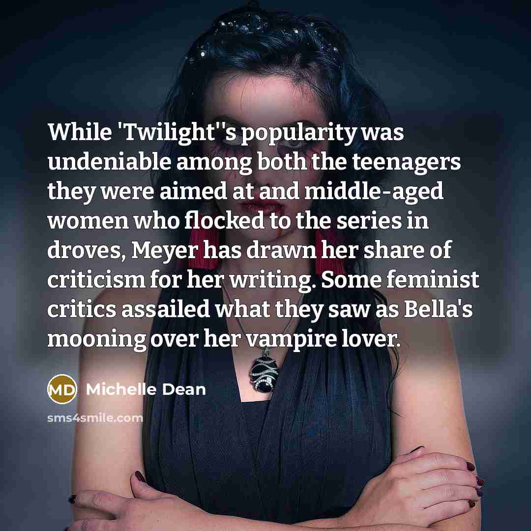 “While 'Twilight''s popularity was undeniable among both the teenagers they were aimed at and middle-aged women who flocked to the series in droves, Meyer has drawn her share of criticism for her writing. Some feminist critics assailed what they saw as Bella's mooning over her vampire lover.” quote by Michelle Dean
