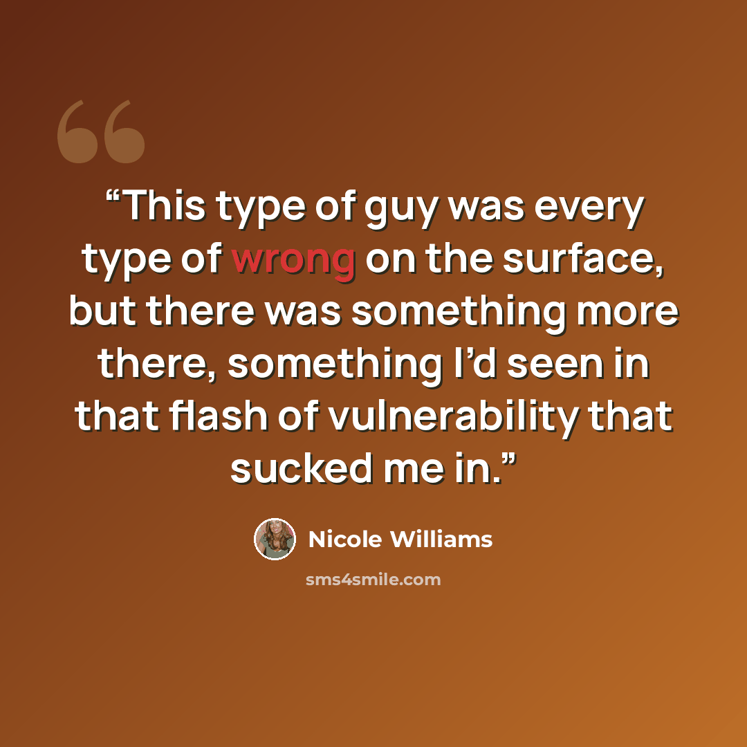 “This type of guy was every type of wrong on the surface, but there was something more there, something I’d seen in that flash of vulnerability that sucked me in.” quote by Nicole Williams