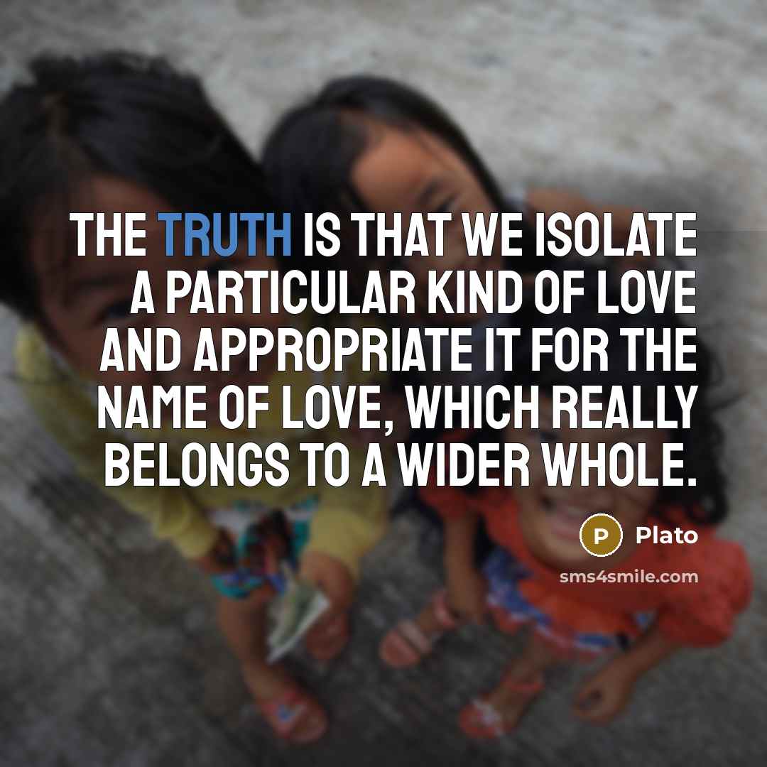 “The truth is that we isolate a particular kind of love and appropriate it for the name of love, which really belongs to a wider whole.” quote by Plato