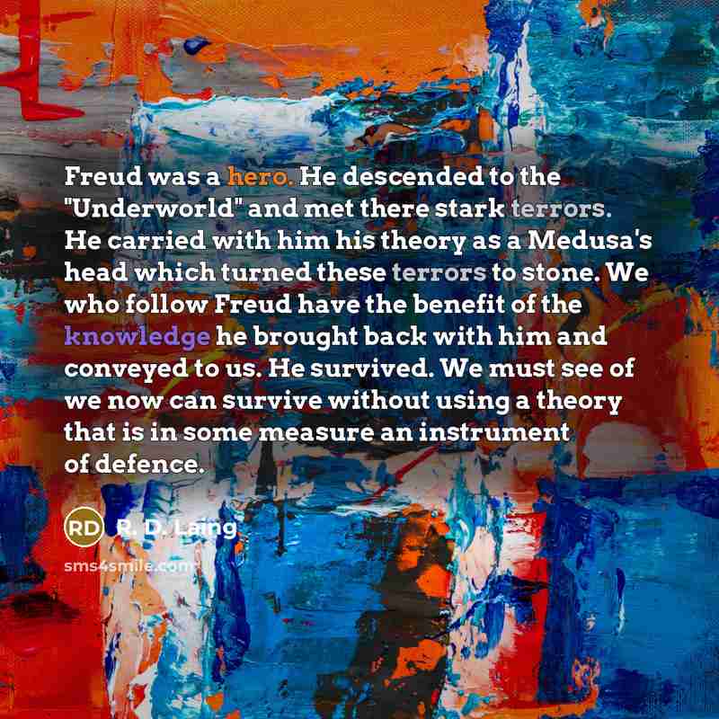 “Freud was a hero. He descended to the "Underworld" and met there stark terrors. He carried with him his theory as a Medusa's head which turned these terrors to stone. We who follow Freud have the benefit of the knowledge he brought back with him and conveyed to us. He survived. We must see of we…” quote by R. D. Laing