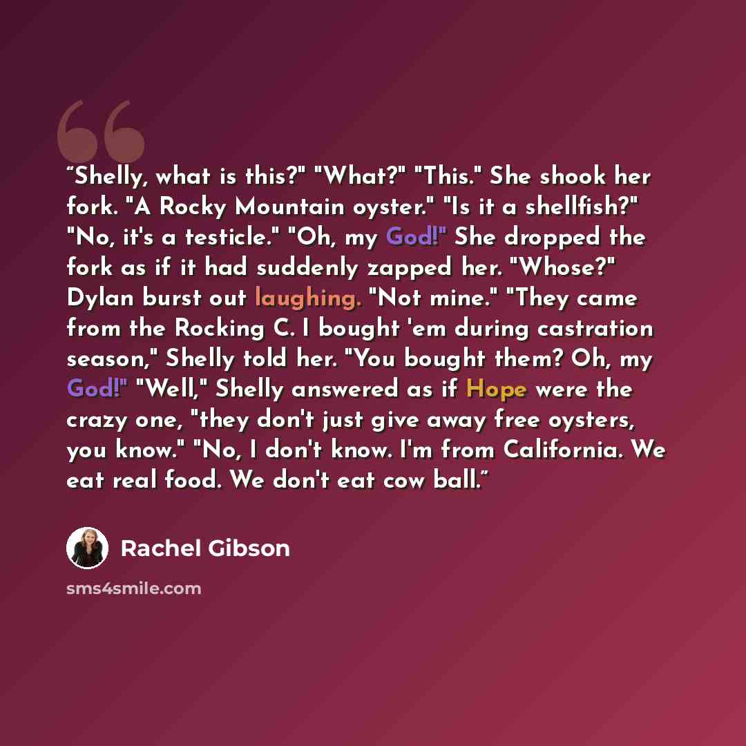 “Shelly, what is this?" "What?" "This." She shook her fork. "A Rocky Mountain oyster." "Is it a shellfish?" "No, it's a testicle." "Oh, my God!" She dropped the fork as if it had suddenly zapped her. "Whose?" Dylan burst out laughing. "Not mine." "They came from the Rocking C. I bought 'em during…” quote by Rachel Gibson