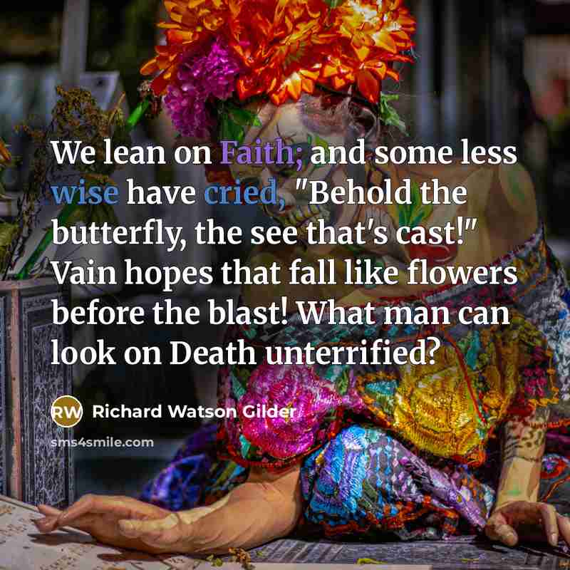 “We lean on Faith; and some less wise have cried, "Behold the butterfly, the see that's cast!" Vain hopes that fall like flowers before the blast! What man can look on Death unterrified?” quote by Richard Watson Gilder