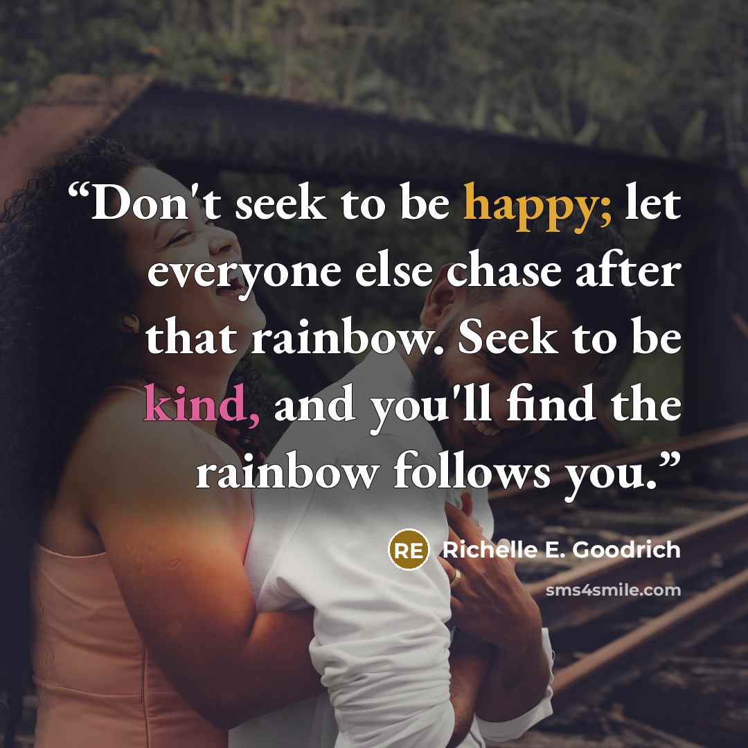 “Don't seek to be happy; let everyone else chase after that rainbow. Seek to be kind, and you'll find the rainbow follows you.” quote by Richelle E. Goodrich