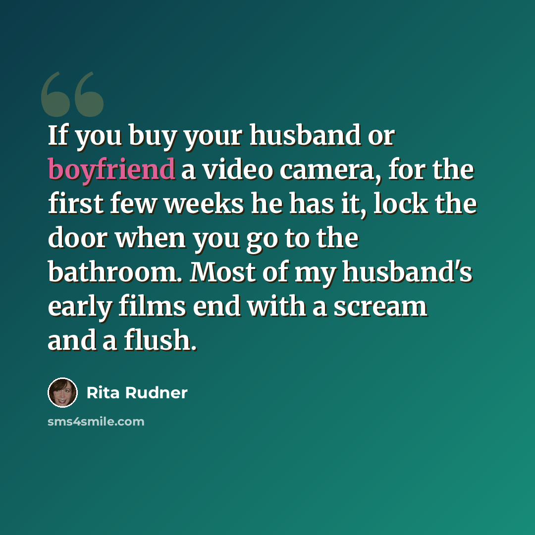 “If you buy your husband or boyfriend a video camera, for the first few weeks he has it, lock the door when you go to the bathroom. Most of my husband's early films end with a scream and a flush.” quote by Rita Rudner