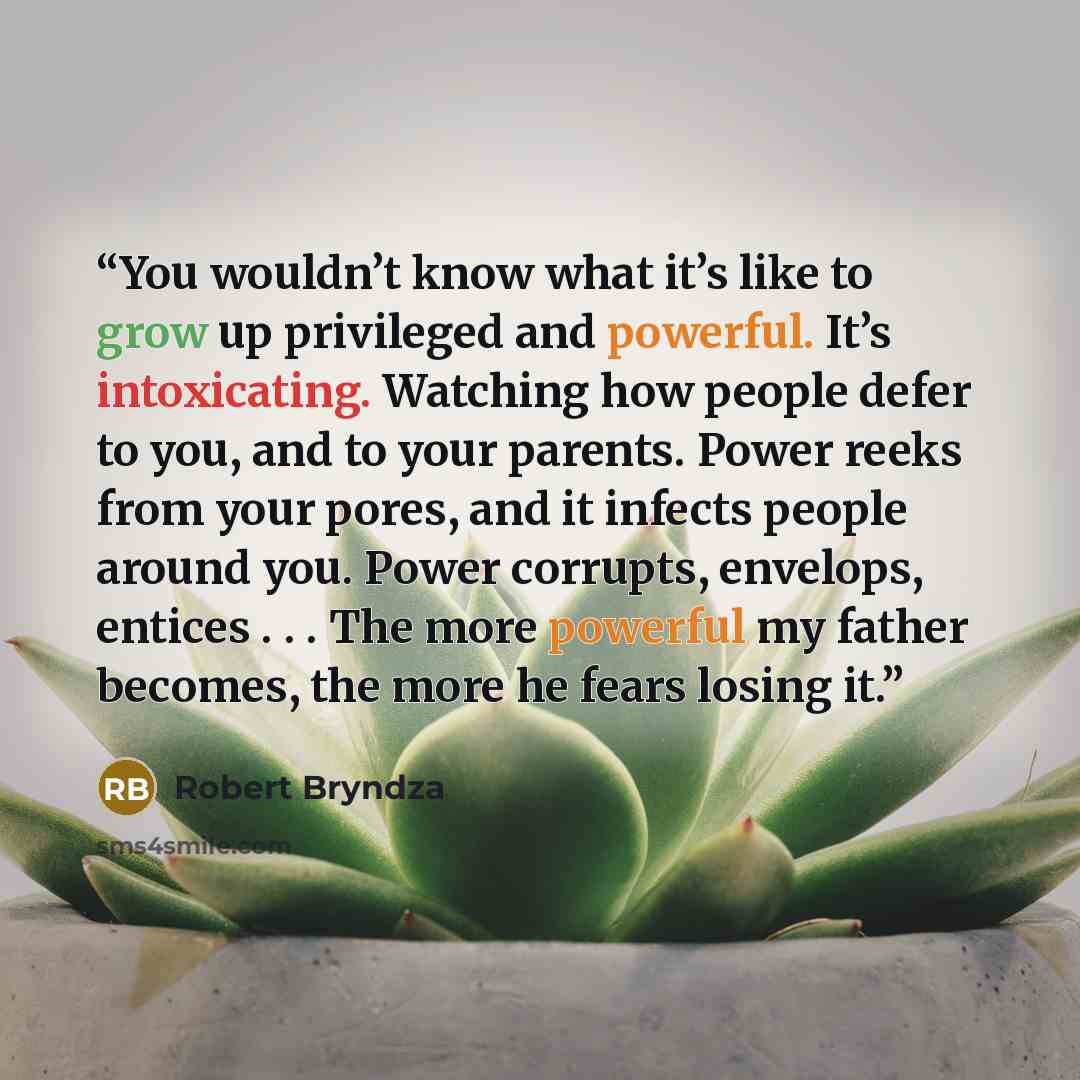 “You wouldn’t know what it’s like to grow up privileged and powerful. It’s intoxicating. Watching how people defer to you, and to your parents. Power reeks from your pores, and it infects people around you. Power corrupts, envelops, entices . . . The more powerful my father becomes, the more he…” quote by Robert Bryndza