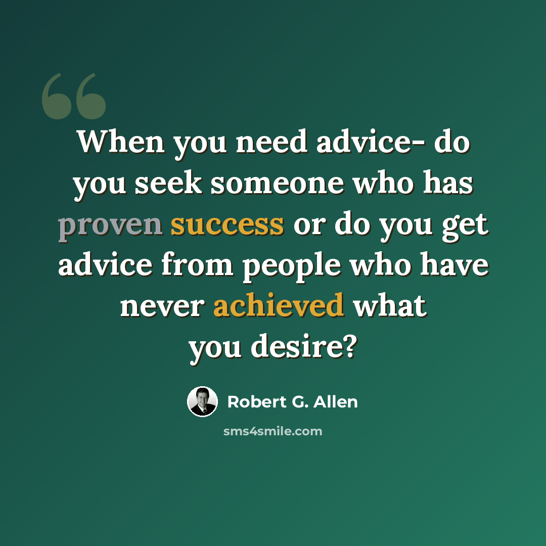 “When you need advice- do you seek someone who has proven success or do you get advice from people who have never achieved what you desire?” quote by Robert G. Allen