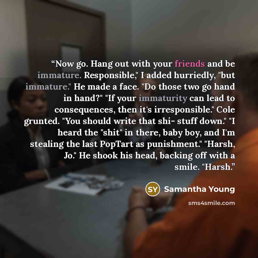 “Now go. Hang out with your friends and be immature. Responsible," I added hurriedly, "but immature." He made a face. "Do those two go hand in hand?" "If your immaturity can lead to consequences, then it's irresponsible." Cole grunted. "You should write that shi- stuff down." "I heard the "shit" in…” quote by Samantha Young