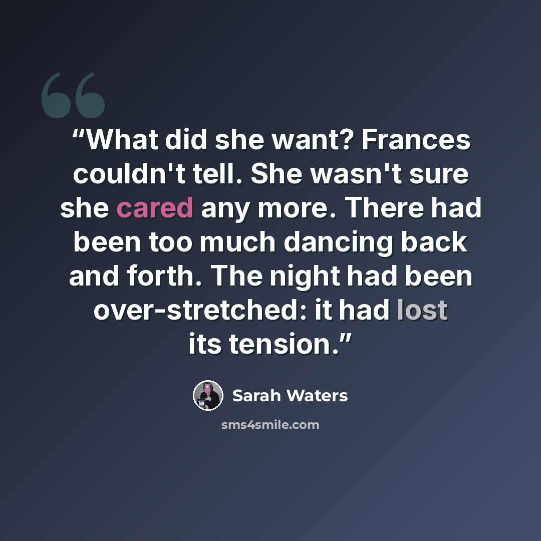 “What did she want? Frances couldn't tell. She wasn't sure she cared any more. There had been too much dancing back and forth. The night had been over-stretched: it had lost its tension.” quote by Sarah Waters