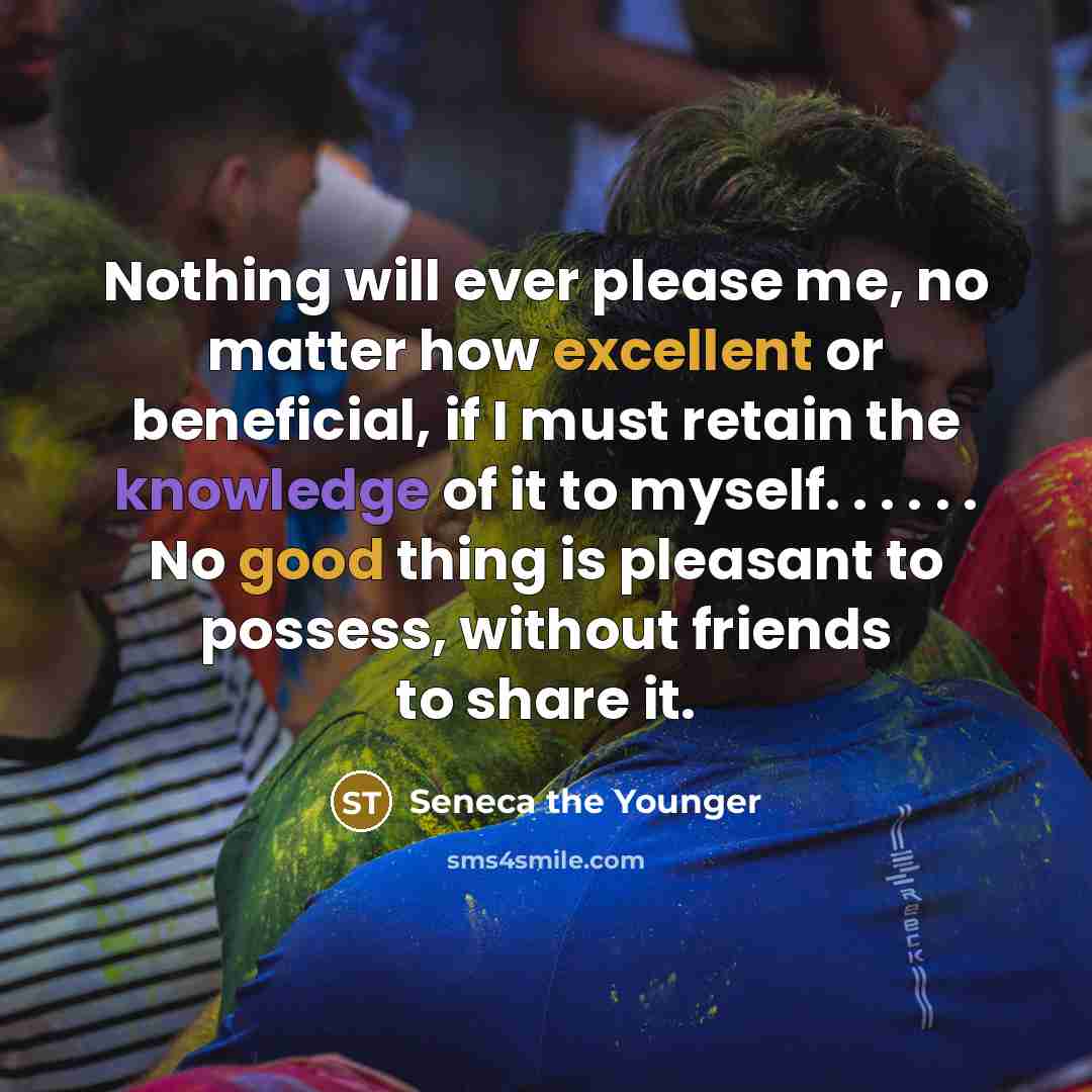 “Nothing will ever please me, no matter how excellent or beneficial, if I must retain the knowledge of it to myself. . . . . . No good thing is pleasant to possess, without friends to share it.” quote by Seneca the Younger