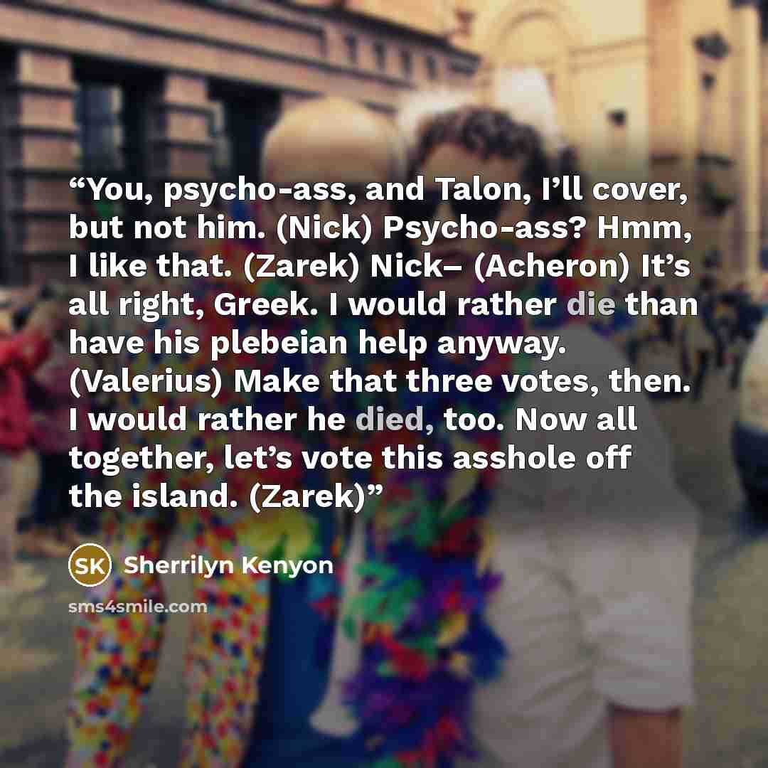 “You, psycho-ass, and Talon, I’ll cover, but not him. (Nick) Psycho-ass? Hmm, I like that. (Zarek) Nick– (Acheron) It’s all right, Greek. I would rather die than have his plebeian help anyway. (Valerius) Make that three votes, then. I would rather he died, too. Now all together, let’s vote this…” quote by Sherrilyn Kenyon