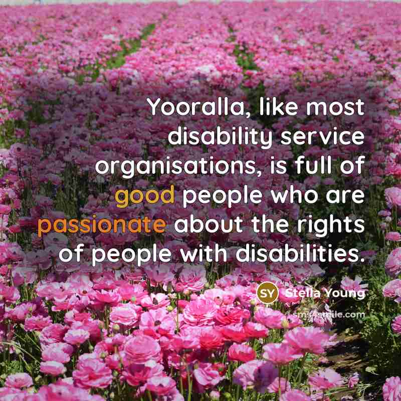 “Yooralla, like most disability service organisations, is full of good people who are passionate about the rights of people with disabilities.” quote by Stella Young