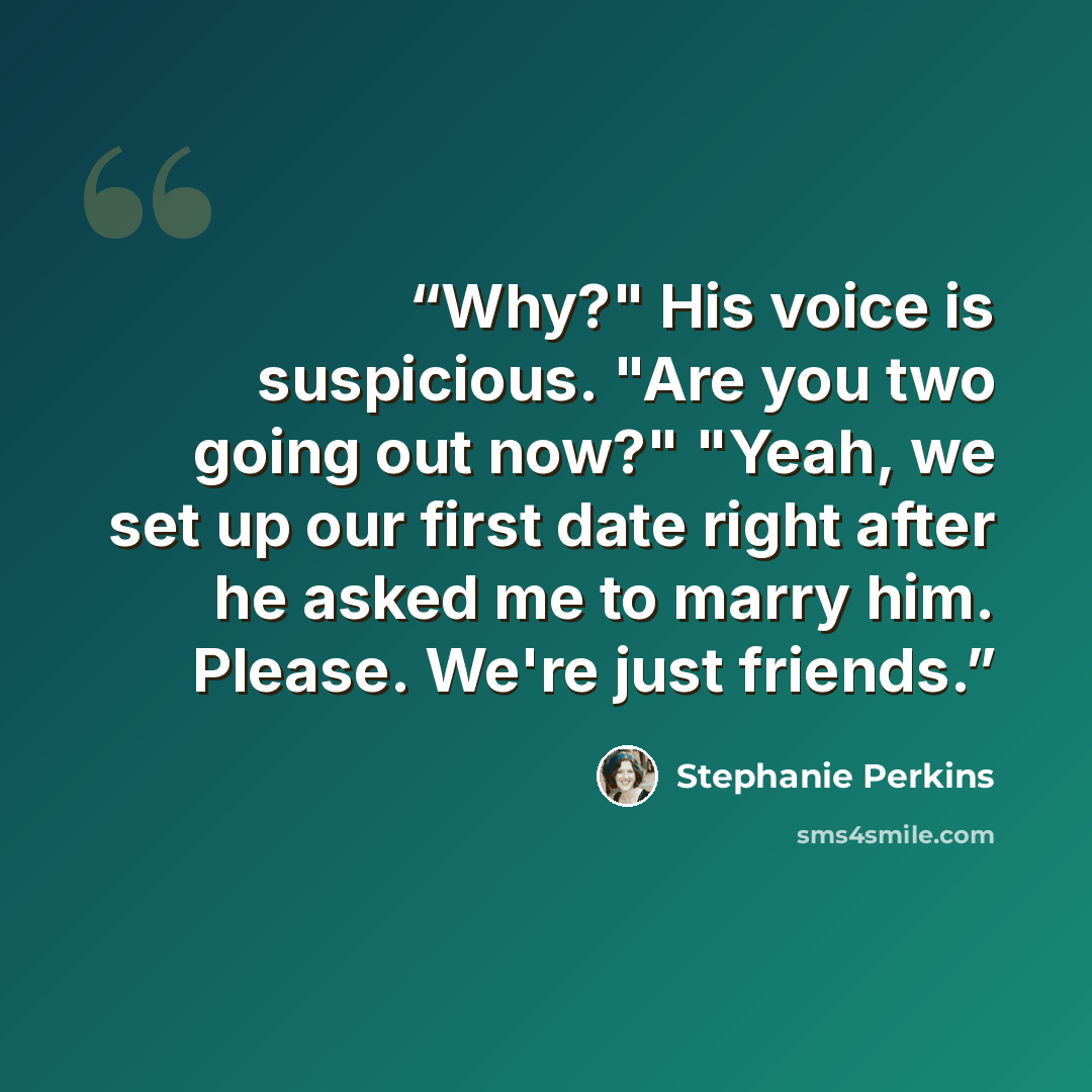 “Why?" His voice is suspicious. "Are you two going out now?" "Yeah, we set up our first date right after he asked me to marry him. Please. We're just friends.” quote by Stephanie Perkins