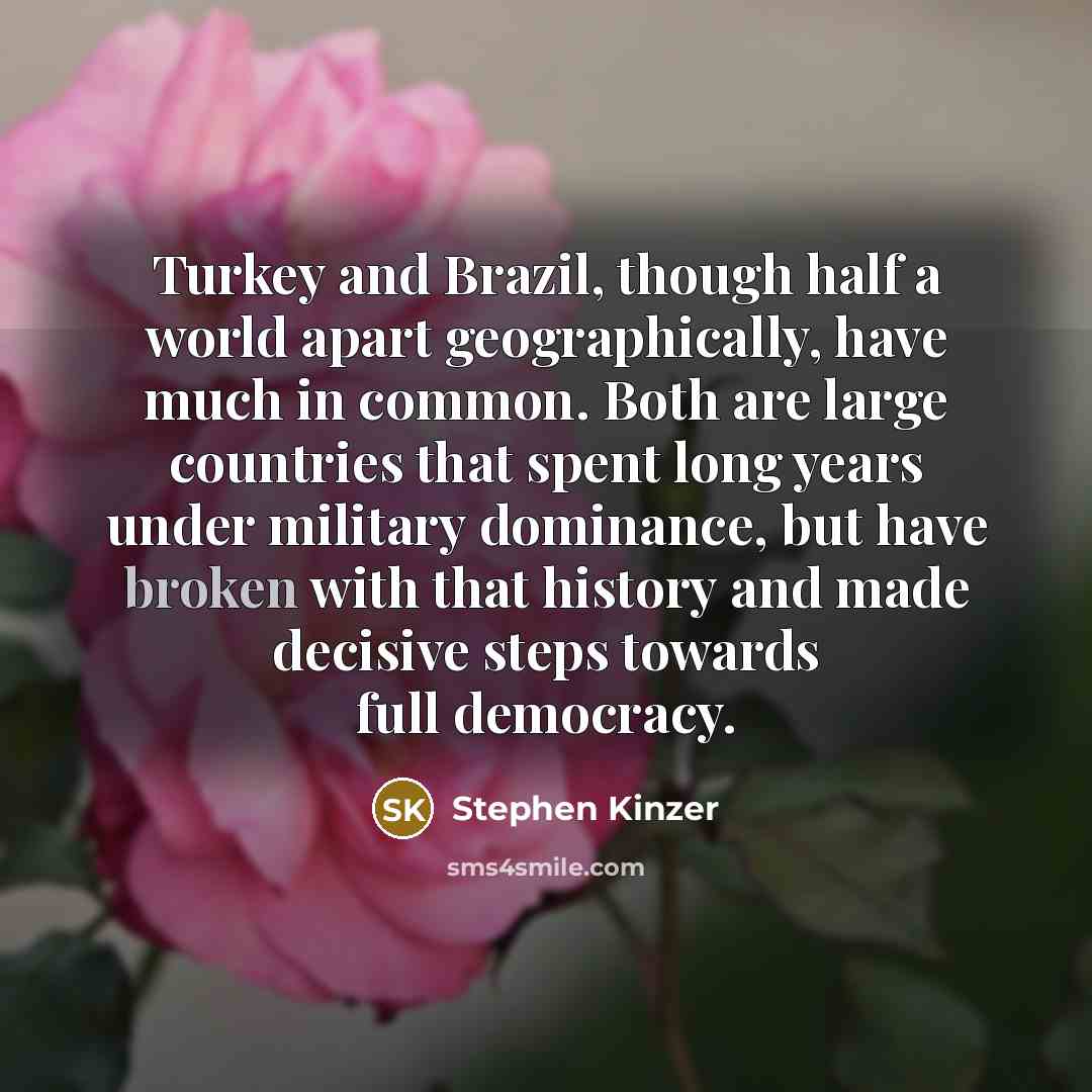 “Turkey and Brazil, though half a world apart geographically, have much in common. Both are large countries that spent long years under military dominance, but have broken with that history and made decisive steps towards full democracy.” quote by Stephen Kinzer