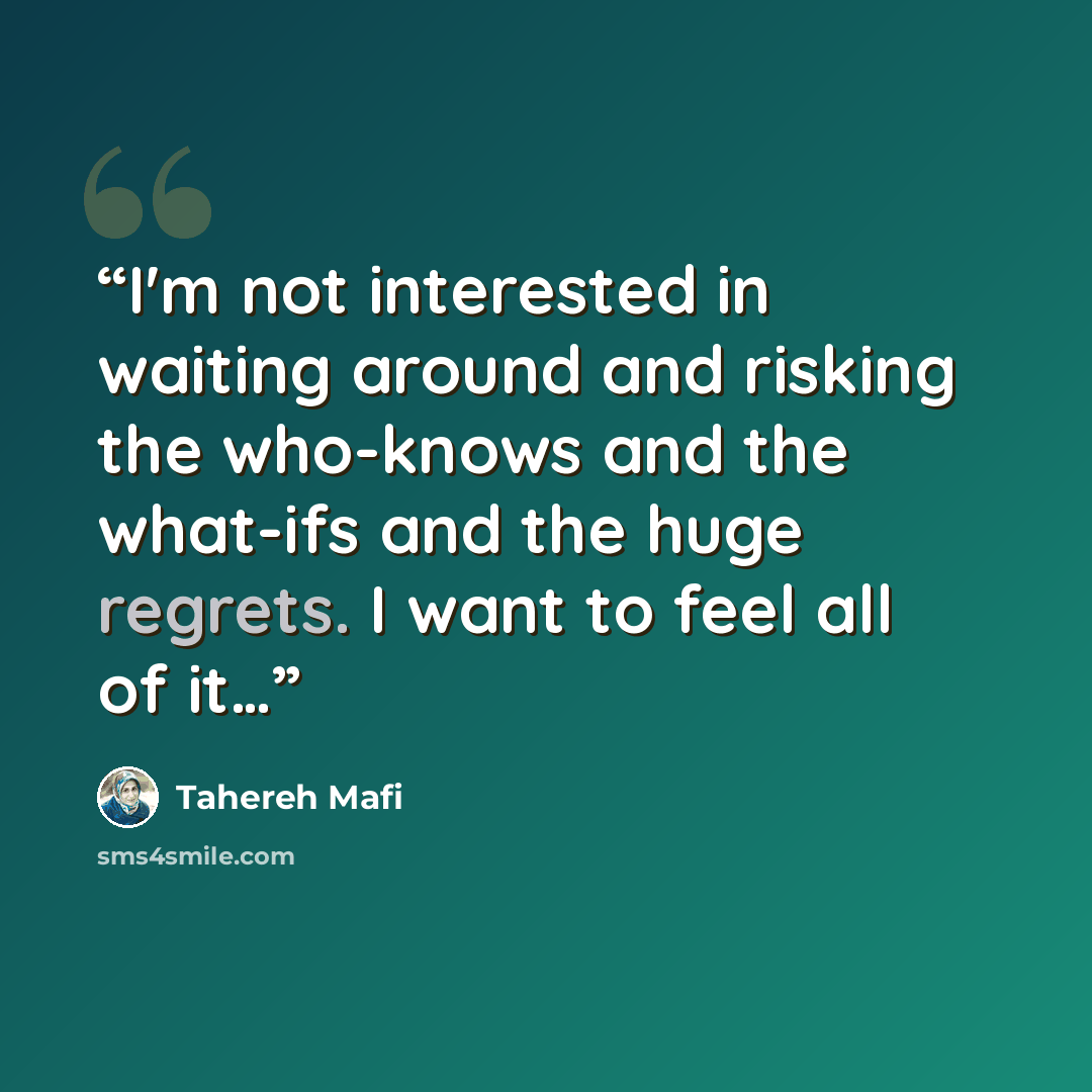 “I'm not interested in waiting around and risking the who-knows and the what-ifs and the huge regrets. I want to feel all of it…” quote by Tahereh Mafi