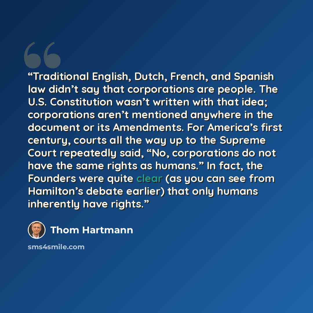 “Traditional English, Dutch, French, and Spanish law didn’t say that corporations are people. The U.S. Constitution wasn’t written with that idea; corporations aren’t mentioned anywhere in the document or its Amendments. For America’s first century, courts all the way up to the Supreme Court…” quote by Thom Hartmann