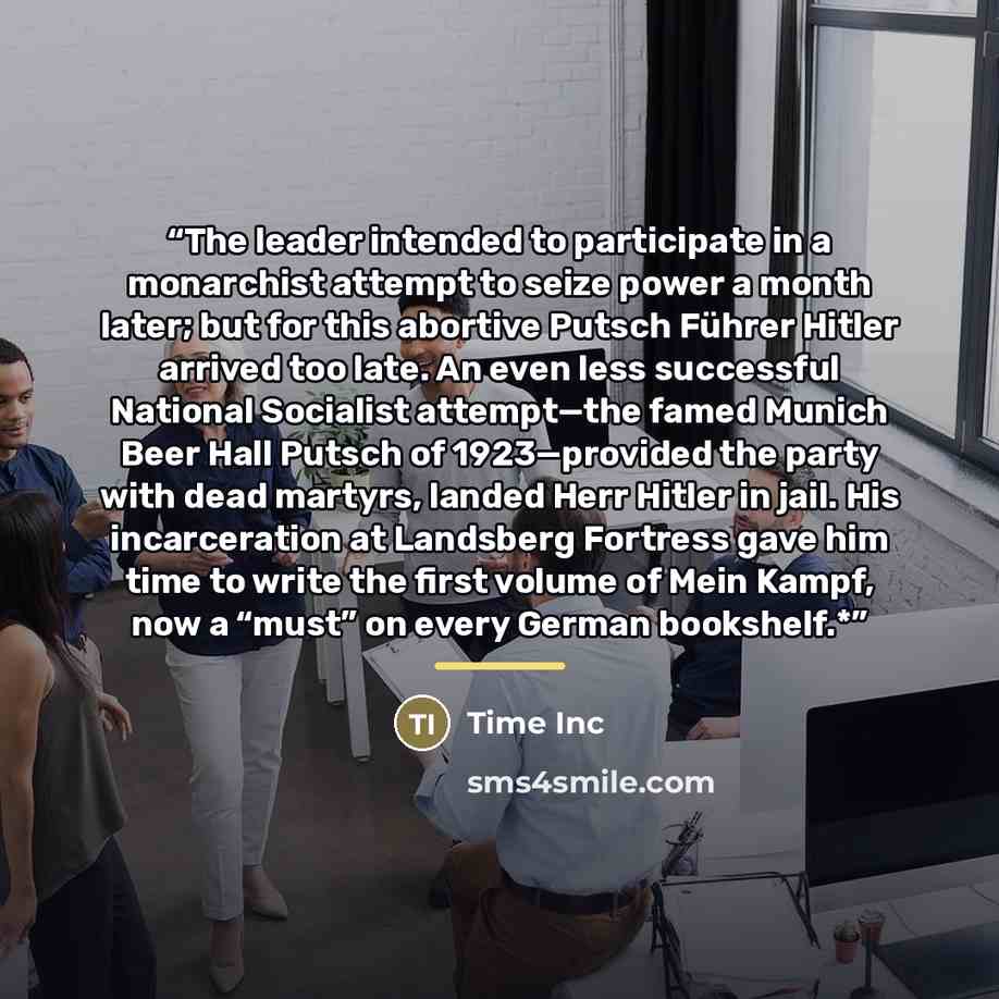 “The leader intended to participate in a monarchist attempt to seize power a month later; but for this abortive Putsch Führer Hitler arrived too late. An even less successful National Socialist attempt—the famed Munich Beer Hall Putsch of 1923—provided the party with dead martyrs, landed Herr…” quote by Time Inc