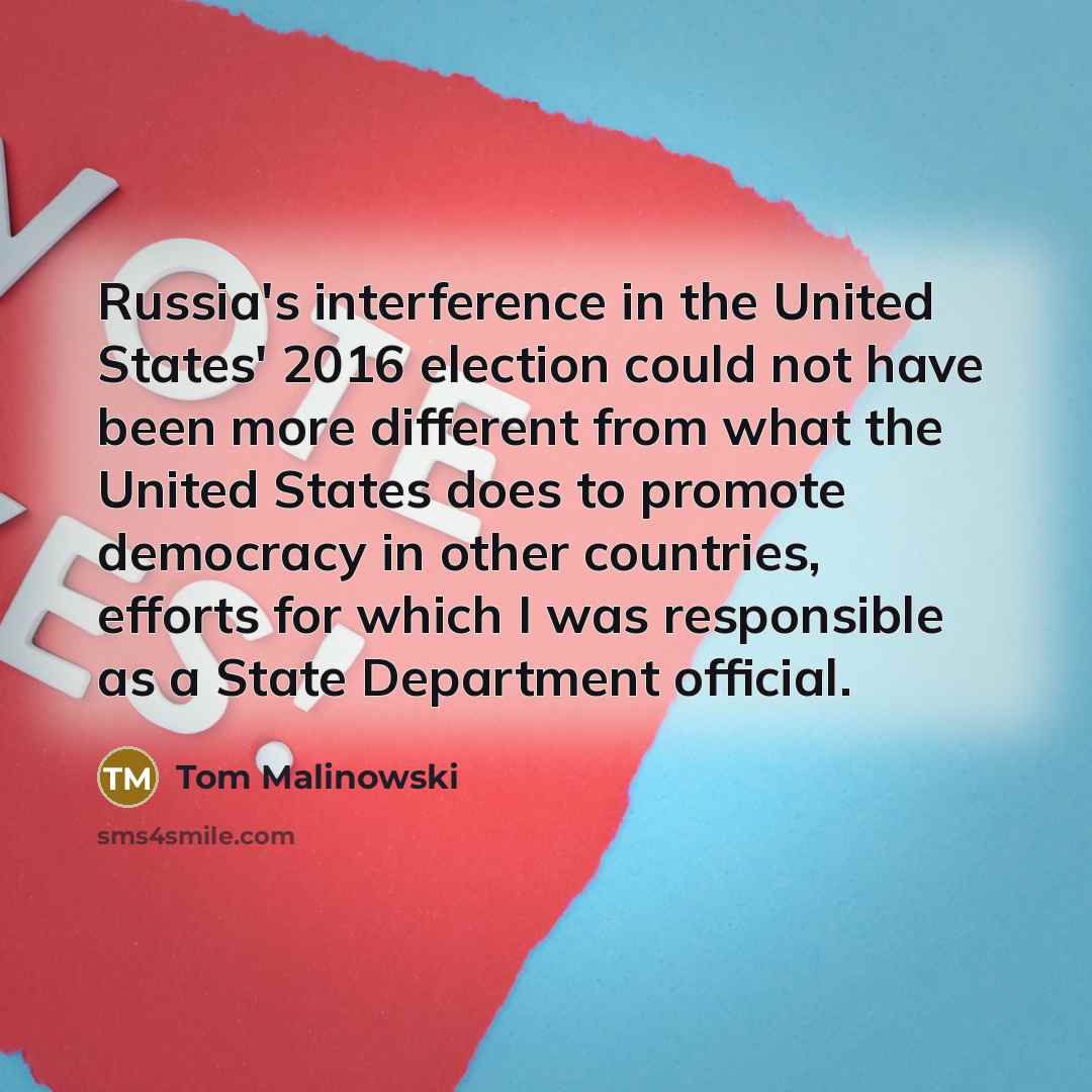 “Russia's interference in the United States' 2016 election could not have been more different from what the United States does to promote democracy in other countries, efforts for which I was responsible as a State Department official.” quote by Tom Malinowski