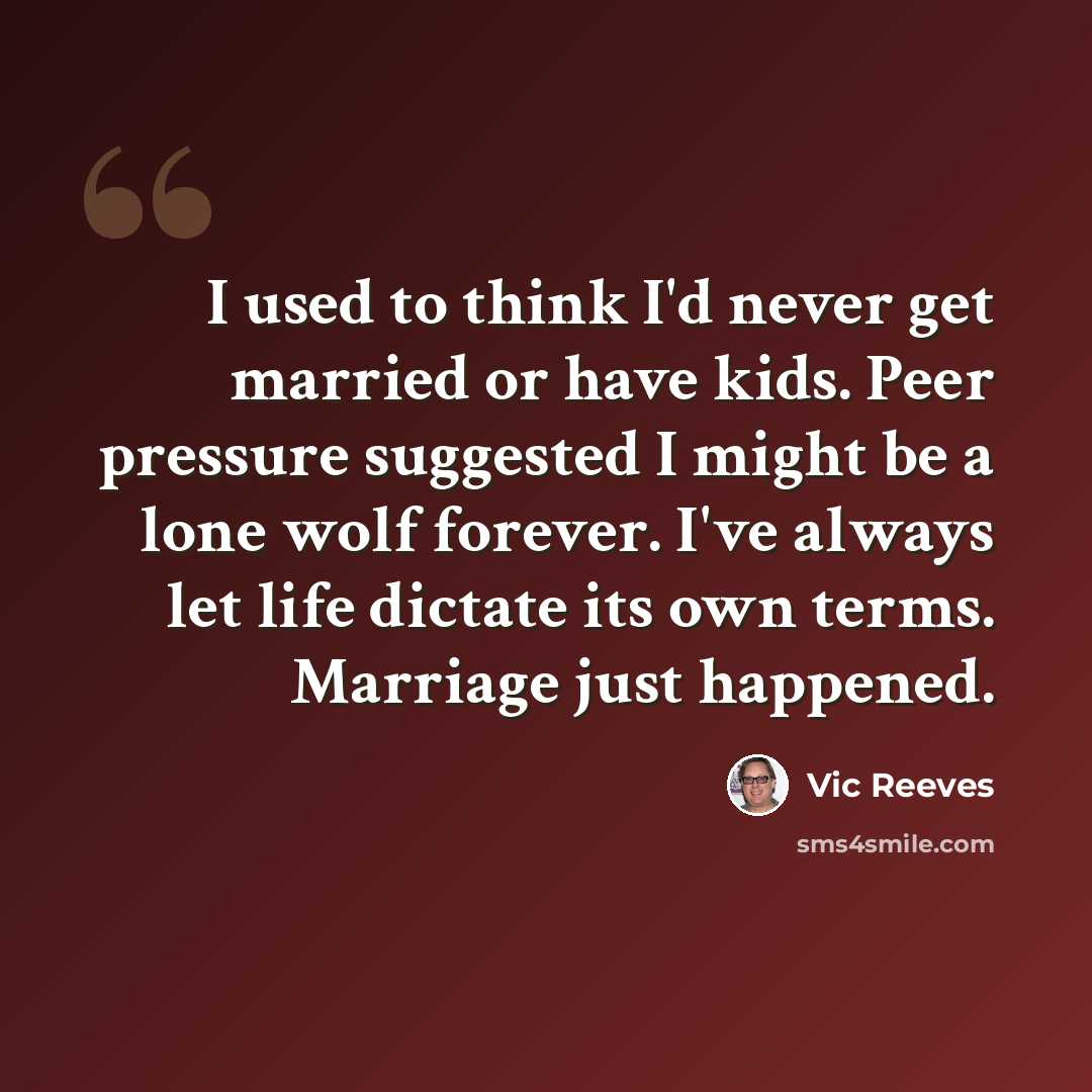 “I used to think I'd never get married or have kids. Peer pressure suggested I might be a lone wolf forever. I've always let life dictate its own terms. Marriage just happened.” quote by Vic Reeves