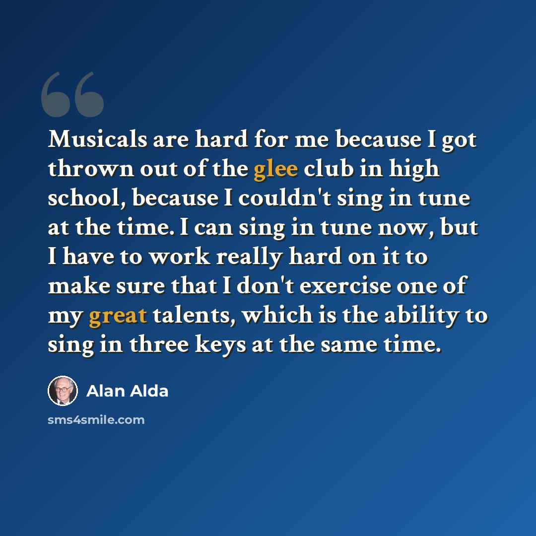 “Musicals are hard for me because I got thrown out of the glee club in high school, because I couldn't sing in tune at the time. I can sing in tune now, but I have to work really hard on it to make sure that I don't exercise one of my great talents, which is the ability to sing in three keys at the…” quote by Alan Alda
