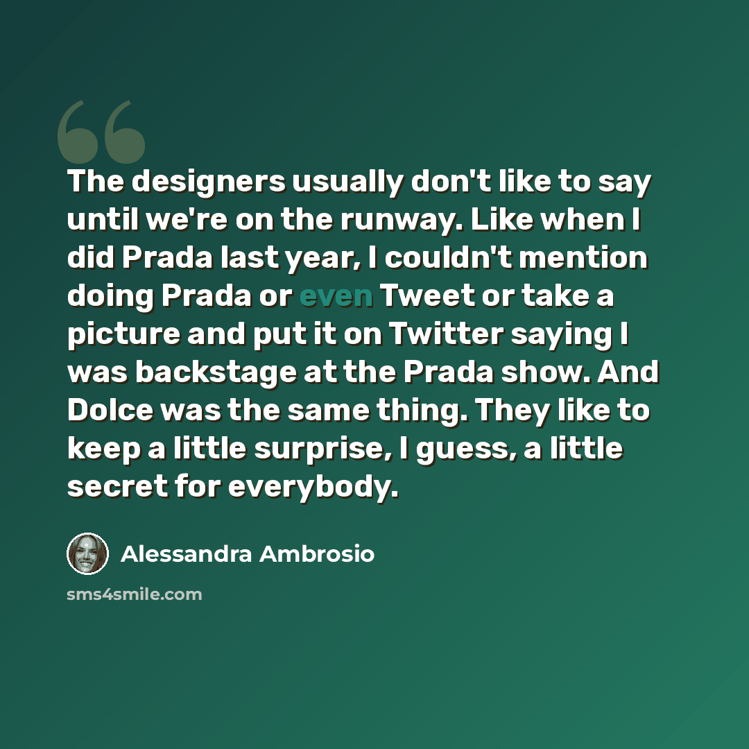 “The designers usually don't like to say until we're on the runway. Like when I did Prada last year, I couldn't mention doing Prada or even Tweet or take a picture and put it on Twitter saying I was backstage at the Prada show. And Dolce was the same thing. They like to keep a little surprise, I…” quote by Alessandra Ambrosio