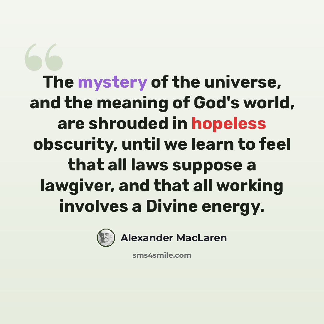 “The mystery of the universe, and the meaning of God's world, are shrouded in hopeless obscurity, until we learn to feel that all laws suppose a lawgiver, and that all working involves a Divine energy.” quote by Alexander MacLaren