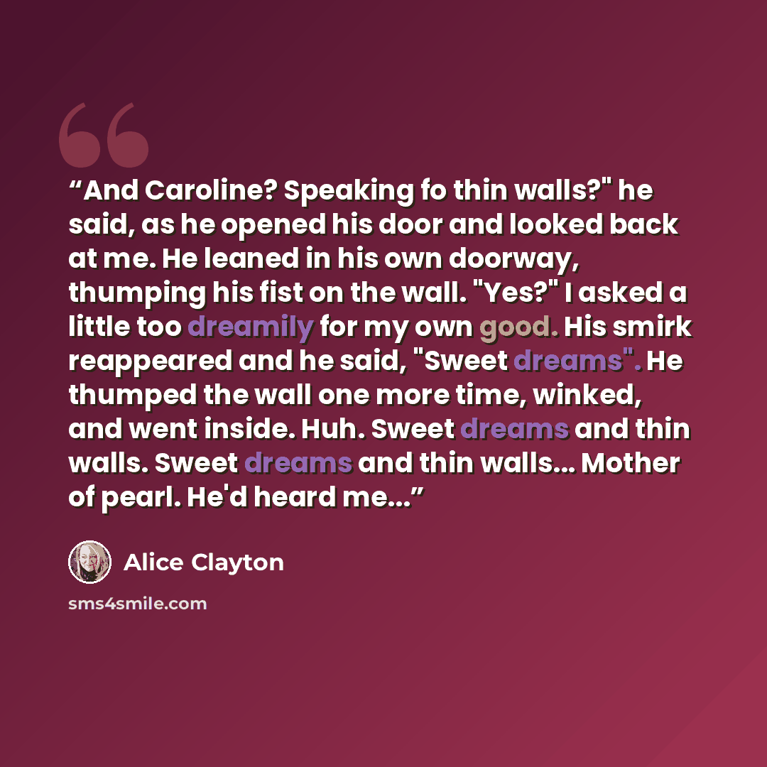 “And Caroline? Speaking fo thin walls?" he said, as he opened his door and looked back at me. He leaned in his own doorway, thumping his fist on the wall. "Yes?" I asked a little too dreamily for my own good. His smirk reappeared and he said, "Sweet dreams". He thumped the wall one more time…” quote by Alice Clayton
