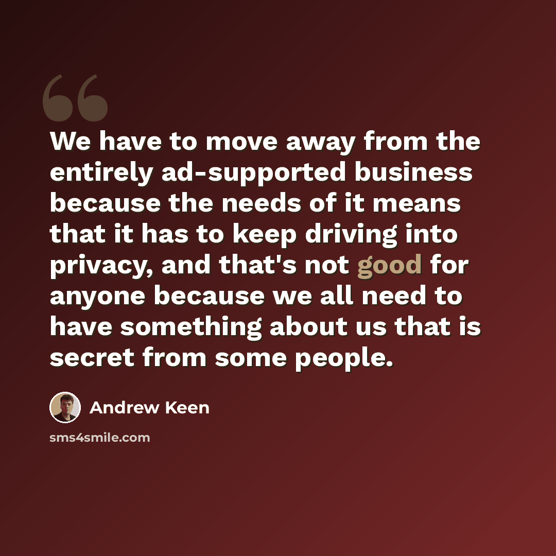 “We have to move away from the entirely ad-supported business because the needs of it means that it has to keep driving into privacy, and that's not good for anyone because we all need to have something about us that is secret from some people.” quote by Andrew Keen