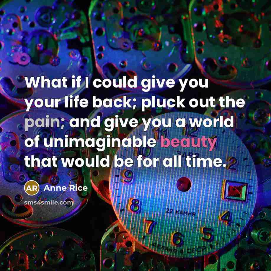 “What if I could give you your life back; pluck out the pain; and give you a world of unimaginable beauty that would be for all time.” quote by Anne Rice